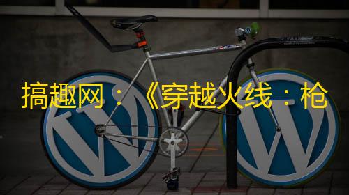 和平精英开挂网站购买搞趣网
：《穿越火线�：枪战王者》辅助首选游戏蜂窝